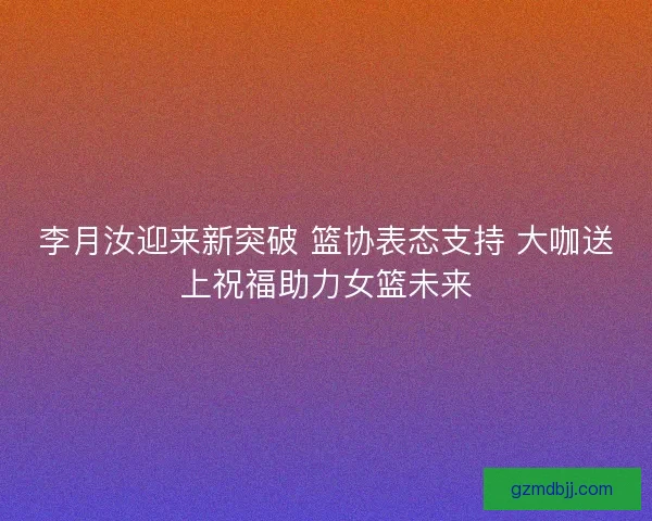 李月汝迎来新突破 篮协表态支持 大咖送上祝福助力女篮未来