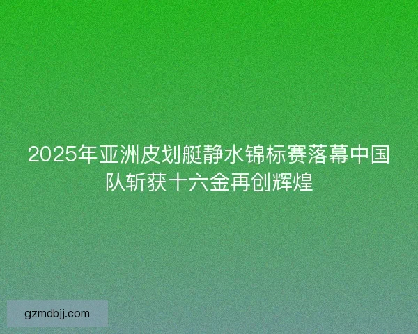 2025年亚洲皮划艇静水锦标赛落幕中国队斩获十六金再创辉煌