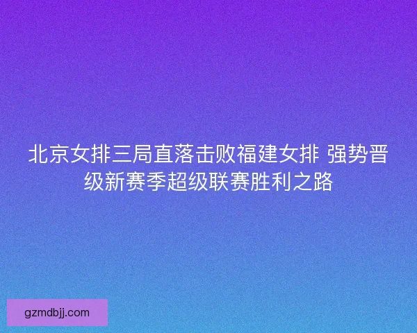 北京女排三局直落击败福建女排 强势晋级新赛季超级联赛胜利之路