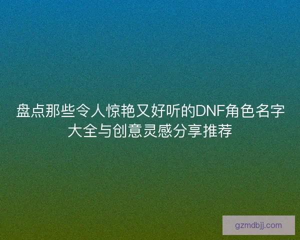 盘点那些令人惊艳又好听的DNF角色名字大全与创意灵感分享推荐