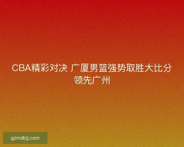 CBA精彩对决 广厦男篮强势取胜大比分领先广州