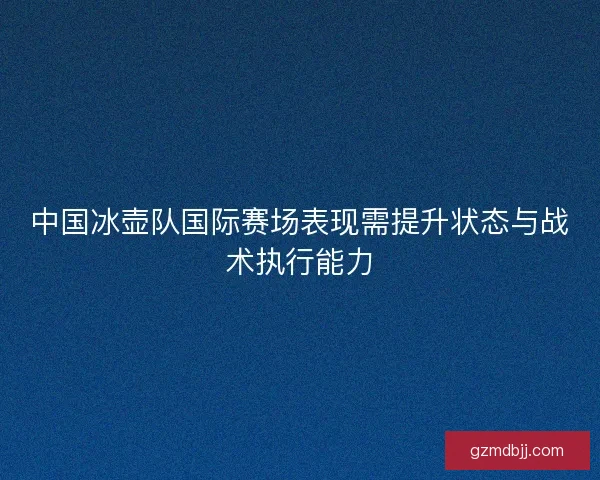 中国冰壶队国际赛场表现需提升状态与战术执行能力