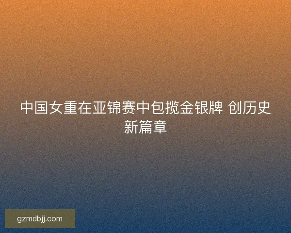 中国女重在亚锦赛中包揽金银牌 创历史新篇章