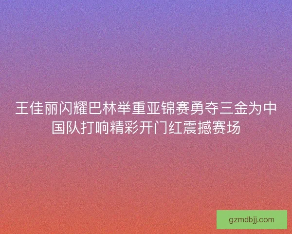 王佳丽闪耀巴林举重亚锦赛勇夺三金为中国队打响精彩开门红震撼赛场