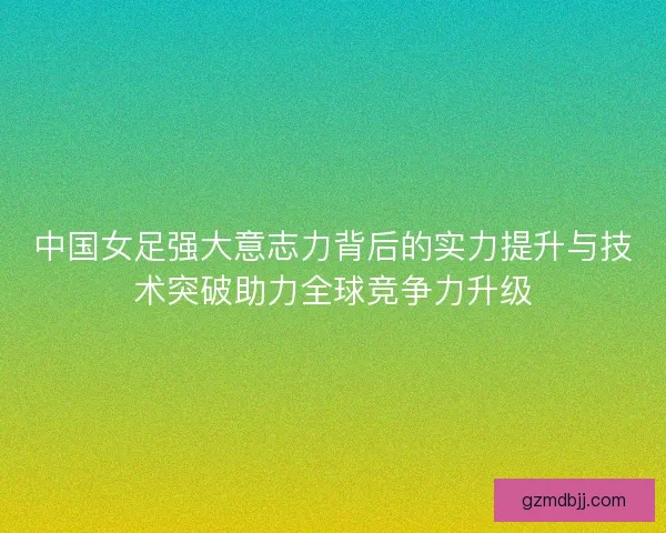中国女足强大意志力背后的实力提升与技术突破助力全球竞争力升级